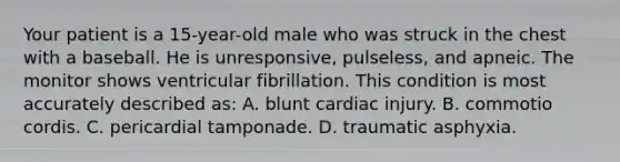 Your patient is a​ 15-year-old male who was struck in the chest with a baseball. He is​ unresponsive, pulseless, and apneic. The monitor shows ventricular fibrillation. This condition is most accurately described​ as: A. blunt cardiac injury. B. commotio cordis. C. pericardial tamponade. D. traumatic asphyxia.