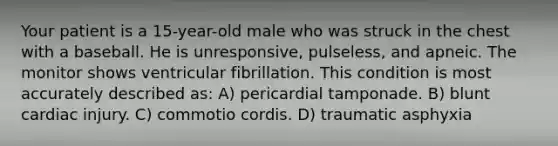 Your patient is a 15-year-old male who was struck in the chest with a baseball. He is unresponsive, pulseless, and apneic. The monitor shows ventricular fibrillation. This condition is most accurately described as: A) pericardial tamponade. B) blunt cardiac injury. C) commotio cordis. D) traumatic asphyxia