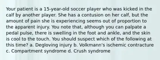 Your patient is a 15-year-old soccer player who was kicked in the calf by another player. She has a contusion on her calf, but the amount of pain she is experiencing seems out of proportion to the apparent injury. You note that, although you can palpate a pedal pulse, there is swelling in the foot and ankle, and the skin is cool to the touch. You should suspect which of the following at this time? a. Degloving injury b. Volkmann's ischemic contracture c. Compartment syndrome d. Crush syndrome