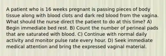 A patient who is 16 weeks pregnant is passing pieces of body tissue along with blood clots and dark red blood from the vagina. What should the nurse direct the patient to do at this time? A) Begin immediate bed rest. B) Count the number of perineal pads that are saturated with blood. C) Continue with normal daily activity and monitor pulse rate every hour. D) Seek immediate medical attention and bring the expressed vaginal material.