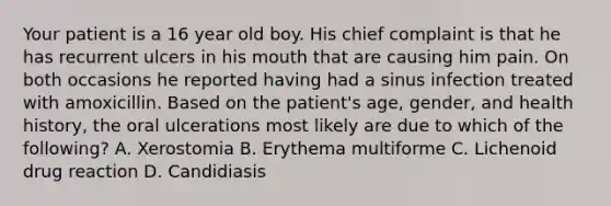 Your patient is a 16 year old boy. His chief complaint is that he has recurrent ulcers in his mouth that are causing him pain. On both occasions he reported having had a sinus infection treated with amoxicillin. Based on the patient's age, gender, and health history, the oral ulcerations most likely are due to which of the following? A. Xerostomia B. Erythema multiforme C. Lichenoid drug reaction D. Candidiasis