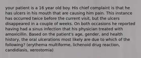 your patient is a 16 year old boy. His chief complaint is that he has ulcers in his mouth that are causing him pain. This instance has occurred twice before the current visit, but the ulcers disappeared in a couple of weeks. On both occasions he reported having had a sinus infection that his physician treated with amoxicillin. Based on the patient's age, gender, and health history, the oral ulcerations most likely are due to which of the following? (erythema multiforme, lichenoid drug reaction, candidiasis, xerostomia)