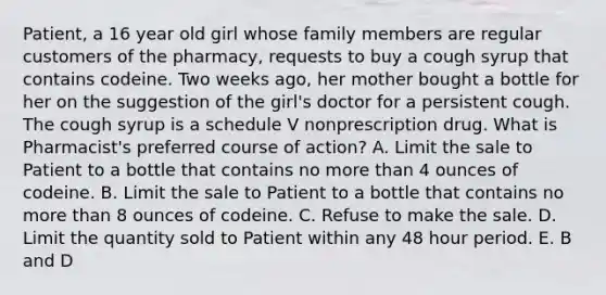 Patient, a 16 year old girl whose family members are regular customers of the pharmacy, requests to buy a cough syrup that contains codeine. Two weeks ago, her mother bought a bottle for her on the suggestion of the girl's doctor for a persistent cough. The cough syrup is a schedule V nonprescription drug. What is Pharmacist's preferred course of action? A. Limit the sale to Patient to a bottle that contains no more than 4 ounces of codeine. B. Limit the sale to Patient to a bottle that contains no more than 8 ounces of codeine. C. Refuse to make the sale. D. Limit the quantity sold to Patient within any 48 hour period. E. B and D