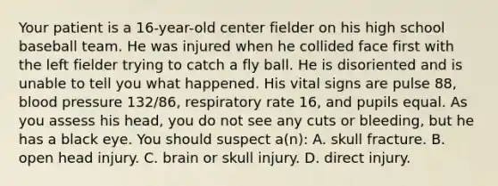 Your patient is a​ 16-year-old center fielder on his high school baseball team. He was injured when he collided face first with the left fielder trying to catch a fly ball. He is disoriented and is unable to tell you what happened. His vital signs are pulse​ 88, blood pressure​ 132/86, respiratory rate​ 16, and pupils equal. As you assess his​ head, you do not see any cuts or​ bleeding, but he has a black eye. You should suspect​ a(n): A. skull fracture. B. open head injury. C. brain or skull injury. D. direct injury.