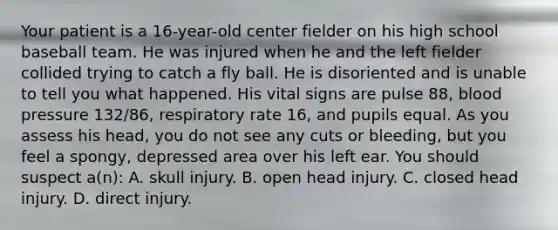 Your patient is a​ 16-year-old center fielder on his high school baseball team. He was injured when he and the left fielder collided trying to catch a fly ball. He is disoriented and is unable to tell you what happened. His vital signs are pulse​ 88, blood pressure​ 132/86, respiratory rate​ 16, and pupils equal. As you assess his​ head, you do not see any cuts or​ bleeding, but you feel a​ spongy, depressed area over his left ear. You should suspect​ a(n): A. skull injury. B. open head injury. C. closed head injury. D. direct injury.