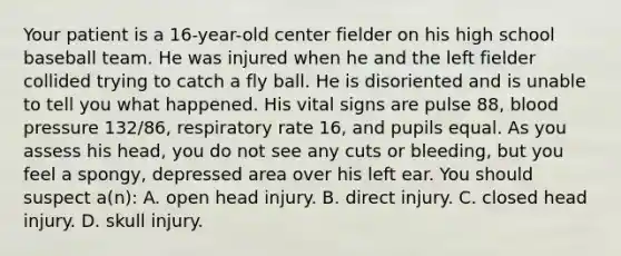 Your patient is a​ 16-year-old center fielder on his high school baseball team. He was injured when he and the left fielder collided trying to catch a fly ball. He is disoriented and is unable to tell you what happened. His vital signs are pulse​ 88, blood pressure​ 132/86, respiratory rate​ 16, and pupils equal. As you assess his​ head, you do not see any cuts or​ bleeding, but you feel a​ spongy, depressed area over his left ear. You should suspect​ a(n): A. open head injury. B. direct injury. C. closed head injury. D. skull injury.