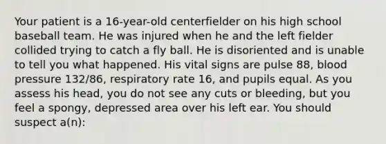 Your patient is a​ 16-year-old centerfielder on his high school baseball team. He was injured when he and the left fielder collided trying to catch a fly ball. He is disoriented and is unable to tell you what happened. His vital signs are pulse​ 88, blood pressure​ 132/86, respiratory rate​ 16, and pupils equal. As you assess his​ head, you do not see any cuts or​ bleeding, but you feel a​ spongy, depressed area over his left ear. You should suspect​ a(n):