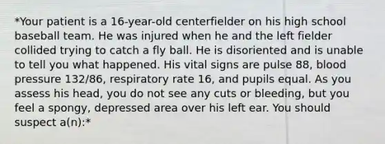 *Your patient is a 16-year-old centerfielder on his high school baseball team. He was injured when he and the left fielder collided trying to catch a fly ball. He is disoriented and is unable to tell you what happened. His vital signs are pulse 88, blood pressure 132/86, respiratory rate 16, and pupils equal. As you assess his head, you do not see any cuts or bleeding, but you feel a spongy, depressed area over his left ear. You should suspect a(n):*