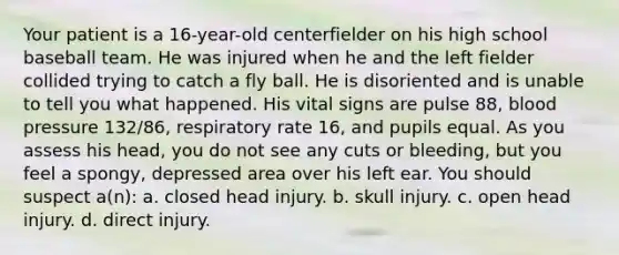 Your patient is a 16-year-old centerfielder on his high school baseball team. He was injured when he and the left fielder collided trying to catch a fly ball. He is disoriented and is unable to tell you what happened. His vital signs are pulse 88, blood pressure 132/86, respiratory rate 16, and pupils equal. As you assess his head, you do not see any cuts or bleeding, but you feel a spongy, depressed area over his left ear. You should suspect a(n): a. closed head injury. b. skull injury. c. open head injury. d. direct injury.