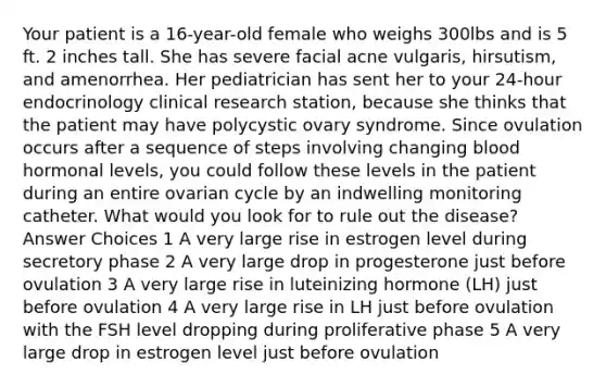 Your patient is a 16-year-old female who weighs 300lbs and is 5 ft. 2 inches tall. She has severe facial acne vulgaris, hirsutism, and amenorrhea. Her pediatrician has sent her to your 24-hour endocrinology clinical research station, because she thinks that the patient may have polycystic ovary syndrome. Since ovulation occurs after a sequence of steps involving changing blood hormonal levels, you could follow these levels in the patient during an entire ovarian cycle by an indwelling monitoring catheter. What would you look for to rule out the disease? Answer Choices 1 A very large rise in estrogen level during secretory phase 2 A very large drop in progesterone just before ovulation 3 A very large rise in luteinizing hormone (LH) just before ovulation 4 A very large rise in LH just before ovulation with the FSH level dropping during proliferative phase 5 A very large drop in estrogen level just before ovulation