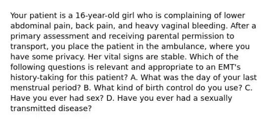 Your patient is a​ 16-year-old girl who is complaining of lower abdominal​ pain, back​ pain, and heavy vaginal bleeding. After a primary assessment and receiving parental permission to​ transport, you place the patient in the​ ambulance, where you have some privacy. Her vital signs are stable. Which of the following questions is relevant and appropriate to an​ EMT's history-taking for this​ patient? A. What was the day of your last menstrual​ period? B. What kind of birth control do you​ use? C. Have you ever had​ sex? D. Have you ever had a sexually transmitted​ disease?