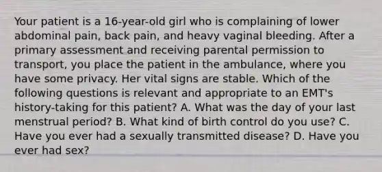 Your patient is a​ 16-year-old girl who is complaining of lower abdominal​ pain, back​ pain, and heavy vaginal bleeding. After a primary assessment and receiving parental permission to​ transport, you place the patient in the​ ambulance, where you have some privacy. Her vital signs are stable. Which of the following questions is relevant and appropriate to an​ EMT's history-taking for this​ patient? A. What was the day of your last menstrual​ period? B. What kind of birth control do you​ use? C. Have you ever had a sexually transmitted​ disease? D. Have you ever had​ sex?