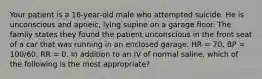 Your patient is a 16-year-old male who attempted suicide. He is unconscious and apneic, lying supine on a garage floor. The family states they found the patient unconscious in the front seat of a car that was running in an enclosed garage. HR = 70, BP = 100/60, RR = 0. In addition to an IV of normal saline, which of the following is the most appropriate?