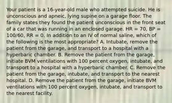 Your patient is a​ 16-year-old male who attempted suicide. He is unconscious and​ apneic, lying supine on a garage floor. The family states they found the patient unconscious in the front seat of a car that was running in an enclosed garage. HR​ = 70, BP​ = 100/60, RR​ = 0. In addition to an IV of normal​ saline, which of the following is the most​ appropriate? A. Intubate, remove the patient from the​ garage, and transport to a hospital with a hyperbaric chamber. B. Remove the patient from the​ garage, initiate BVM ventilations with 100 percent​ oxygen, intubate, and transport to a hospital with a hyperbaric chamber. C. Remove the patient from the​ garage, intubate, and transport to the nearest hospital. D. Remove the patient from the​ garage, initiate BVM ventilations with 100 percent​ oxygen, intubate, and transport to the nearest facility.