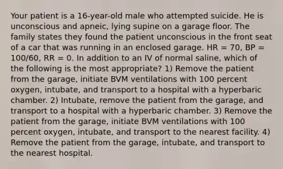 Your patient is a​ 16-year-old male who attempted suicide. He is unconscious and​ apneic, lying supine on a garage floor. The family states they found the patient unconscious in the front seat of a car that was running in an enclosed garage. HR​ = 70, BP​ = 100/60, RR​ = 0. In addition to an IV of normal​ saline, which of the following is the most​ appropriate? 1) Remove the patient from the​ garage, initiate BVM ventilations with 100 percent​ oxygen, intubate, and transport to a hospital with a hyperbaric chamber. 2) ​Intubate, remove the patient from the​ garage, and transport to a hospital with a hyperbaric chamber. 3) Remove the patient from the​ garage, initiate BVM ventilations with 100 percent​ oxygen, intubate, and transport to the nearest facility. 4) Remove the patient from the​ garage, intubate, and transport to the nearest hospital.