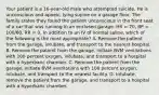 Your patient is a​ 16-year-old male who attempted suicide. He is unconscious and​ apneic, lying supine on a garage floor. The family states they found the patient unconscious in the front seat of a car that was running in an enclosed garage. HR​ = 70, BP​ = 100/60, RR​ = 0. In addition to an IV of normal​ saline, which of the following is the most​ appropriate? A. Remove the patient from the​ garage, intubate, and transport to the nearest hospital. B. Remove the patient from the​ garage, initiate BVM ventilations with 100 percent​ oxygen, intubate, and transport to a hospital with a hyperbaric chamber. C. Remove the patient from the​ garage, initiate BVM ventilations with 100 percent​ oxygen, intubate, and transport to the nearest facility. D. ​Intubate, remove the patient from the​ garage, and transport to a hospital with a hyperbaric chamber.