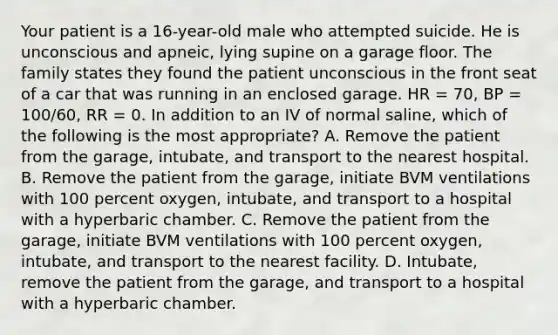 Your patient is a​ 16-year-old male who attempted suicide. He is unconscious and​ apneic, lying supine on a garage floor. The family states they found the patient unconscious in the front seat of a car that was running in an enclosed garage. HR​ = 70, BP​ = 100/60, RR​ = 0. In addition to an IV of normal​ saline, which of the following is the most​ appropriate? A. Remove the patient from the​ garage, intubate, and transport to the nearest hospital. B. Remove the patient from the​ garage, initiate BVM ventilations with 100 percent​ oxygen, intubate, and transport to a hospital with a hyperbaric chamber. C. Remove the patient from the​ garage, initiate BVM ventilations with 100 percent​ oxygen, intubate, and transport to the nearest facility. D. ​Intubate, remove the patient from the​ garage, and transport to a hospital with a hyperbaric chamber.