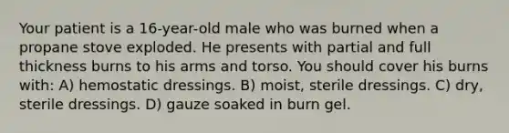 Your patient is a 16-year-old male who was burned when a propane stove exploded. He presents with partial and full thickness burns to his arms and torso. You should cover his burns with: A) hemostatic dressings. B) moist, sterile dressings. C) dry, sterile dressings. D) gauze soaked in burn gel.