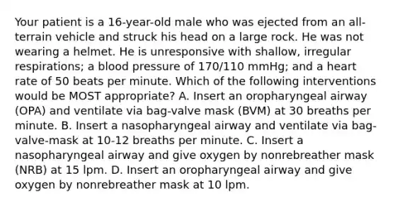 Your patient is a​ 16-year-old male who was ejected from an​ all-terrain vehicle and struck his head on a large rock. He was not wearing a helmet. He is unresponsive with​ shallow, irregular​ respirations; a blood pressure of​ 170/110 mmHg; and a heart rate of 50 beats per minute. Which of the following interventions would be MOST​ appropriate? A. Insert an oropharyngeal airway​ (OPA) and ventilate via​ bag-valve mask​ (BVM) at 30 breaths per minute. B. Insert a nasopharyngeal airway and ventilate via​ bag-valve-mask at​ 10-12 breaths per minute. C. Insert a nasopharyngeal airway and give oxygen by nonrebreather mask​ (NRB) at 15 lpm. D. Insert an oropharyngeal airway and give oxygen by nonrebreather mask at 10 lpm.