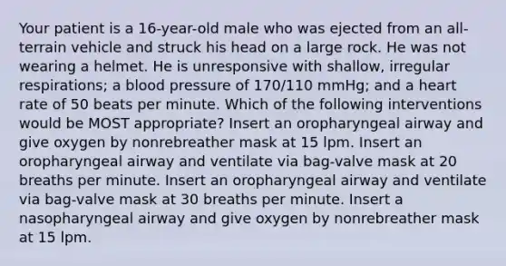 Your patient is a 16-year-old male who was ejected from an all-terrain vehicle and struck his head on a large rock. He was not wearing a helmet. He is unresponsive with shallow, irregular respirations; a blood pressure of 170/110 mmHg; and a heart rate of 50 beats per minute. Which of the following interventions would be MOST appropriate? Insert an oropharyngeal airway and give oxygen by nonrebreather mask at 15 lpm. Insert an oropharyngeal airway and ventilate via bag-valve mask at 20 breaths per minute. Insert an oropharyngeal airway and ventilate via bag-valve mask at 30 breaths per minute. Insert a nasopharyngeal airway and give oxygen by nonrebreather mask at 15 lpm.