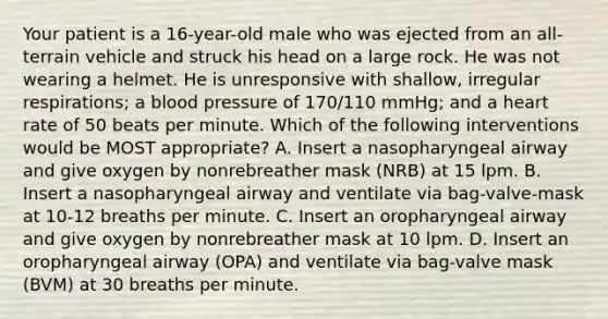 Your patient is a​ 16-year-old male who was ejected from an​ all-terrain vehicle and struck his head on a large rock. He was not wearing a helmet. He is unresponsive with​ shallow, irregular​ respirations; a blood pressure of​ 170/110 mmHg; and a heart rate of 50 beats per minute. Which of the following interventions would be MOST​ appropriate? A. Insert a nasopharyngeal airway and give oxygen by nonrebreather mask​ (NRB) at 15 lpm. B. Insert a nasopharyngeal airway and ventilate via​ bag-valve-mask at​ 10-12 breaths per minute. C. Insert an oropharyngeal airway and give oxygen by nonrebreather mask at 10 lpm. D. Insert an oropharyngeal airway​ (OPA) and ventilate via​ bag-valve mask​ (BVM) at 30 breaths per minute.