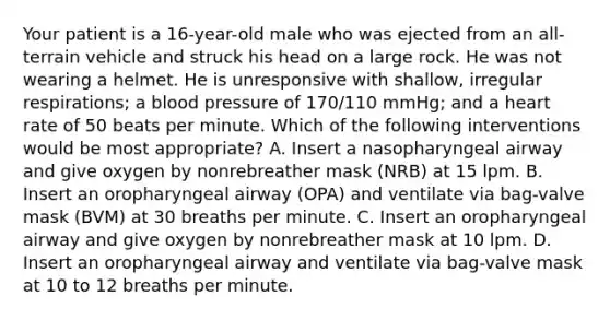 Your patient is a​ 16-year-old male who was ejected from an​ all-terrain vehicle and struck his head on a large rock. He was not wearing a helmet. He is unresponsive with​ shallow, irregular​ respirations; a blood pressure of​ 170/110 mmHg; and a heart rate of 50 beats per minute. Which of the following interventions would be most​ appropriate? A. Insert a nasopharyngeal airway and give oxygen by nonrebreather mask​ (NRB) at 15 lpm. B. Insert an oropharyngeal airway​ (OPA) and ventilate via​ bag-valve mask​ (BVM) at 30 breaths per minute. C. Insert an oropharyngeal airway and give oxygen by nonrebreather mask at 10 lpm. D. Insert an oropharyngeal airway and ventilate via​ bag-valve mask at 10 to 12 breaths per minute.