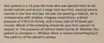 Your patient is a​ 16-year-old male who was ejected from an​ all-terrain vehicle and struck a large rock face​ first, causing severe trauma to the face and jaw. He was not wearing a helmet. He is unresponsive with​ shallow, irregular​ respirations; a blood pressure of​ 170/110 mmHg; and a heart rate of 50 beats per minute. Which of the following should be your first concern to​ assess? A. The presence of indirect head injuries B. Whether the patient is comatose C. Whether there is severe hemorrhaging D. The patency of the​ patient's airway