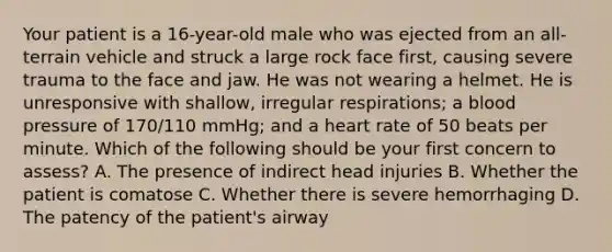 Your patient is a​ 16-year-old male who was ejected from an​ all-terrain vehicle and struck a large rock face​ first, causing severe trauma to the face and jaw. He was not wearing a helmet. He is unresponsive with​ shallow, irregular​ respirations; a <a href='https://www.questionai.com/knowledge/kD0HacyPBr-blood-pressure' class='anchor-knowledge'>blood pressure</a> of​ 170/110 mmHg; and a heart rate of 50 beats per minute. Which of the following should be your first concern to​ assess? A. The presence of indirect head injuries B. Whether the patient is comatose C. Whether there is severe hemorrhaging D. The patency of the​ patient's airway