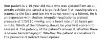 Your patient is a​ 16-year-old male who was ejected from an​ all-terrain vehicle and struck a large rock face​ first, causing severe trauma to the face and jaw. He was not wearing a helmet. He is unresponsive with​ shallow, irregular​ respirations; a blood pressure of​ 170/110 mmHg; and a heart rate of 50 beats per minute. Which of the following should be your first concern to​ assess? A. The patency of the​ patient's airway B. Whether there is severe hemorrhaging C. Whether the patient is comatose D. The presence of indirect head injuries