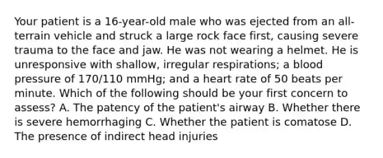 Your patient is a​ 16-year-old male who was ejected from an​ all-terrain vehicle and struck a large rock face​ first, causing severe trauma to the face and jaw. He was not wearing a helmet. He is unresponsive with​ shallow, irregular​ respirations; a blood pressure of​ 170/110 mmHg; and a heart rate of 50 beats per minute. Which of the following should be your first concern to​ assess? A. The patency of the​ patient's airway B. Whether there is severe hemorrhaging C. Whether the patient is comatose D. The presence of indirect head injuries