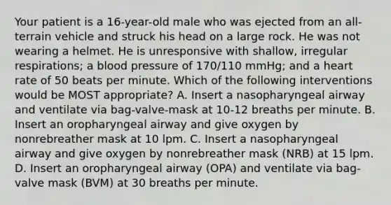 Your patient is a​ 16-year-old male who was ejected from an​ all-terrain vehicle and struck his head on a large rock. He was not wearing a helmet. He is unresponsive with​ shallow, irregular​ respirations; a blood pressure of​ 170/110 mmHg; and a heart rate of 50 beats per minute. Which of the following interventions would be MOST​ appropriate? A. Insert a nasopharyngeal airway and ventilate via​ bag-valve-mask at​ 10-12 breaths per minute. B. Insert an oropharyngeal airway and give oxygen by nonrebreather mask at 10 lpm. C. Insert a nasopharyngeal airway and give oxygen by nonrebreather mask​ (NRB) at 15 lpm. D. Insert an oropharyngeal airway​ (OPA) and ventilate via​ bag-valve mask​ (BVM) at 30 breaths per minute.