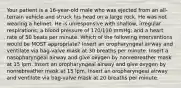 Your patient is a 16-year-old male who was ejected from an all-terrain vehicle and struck his head on a large rock. He was not wearing a helmet. He is unresponsive with shallow, irregular respirations; a blood pressure of 170/110 mmHg; and a heart rate of 50 beats per minute. Which of the following interventions would be MOST appropriate? Insert an oropharyngeal airway and ventilate via bag-valve mask at 30 breaths per minute. Insert a nasopharyngeal airway and give oxygen by nonrebreather mask at 15 lpm. Insert an oropharyngeal airway and give oxygen by nonrebreather mask at 15 lpm. Insert an oropharyngeal airway and ventilate via bag-valve mask at 20 breaths per minute.