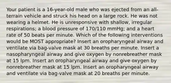 Your patient is a 16-year-old male who was ejected from an all-terrain vehicle and struck his head on a large rock. He was not wearing a helmet. He is unresponsive with shallow, irregular respirations; a blood pressure of 170/110 mmHg; and a heart rate of 50 beats per minute. Which of the following interventions would be MOST appropriate? Insert an oropharyngeal airway and ventilate via bag-valve mask at 30 breaths per minute. Insert a nasopharyngeal airway and give oxygen by nonrebreather mask at 15 lpm. Insert an oropharyngeal airway and give oxygen by nonrebreather mask at 15 lpm. Insert an oropharyngeal airway and ventilate via bag-valve mask at 20 breaths per minute.