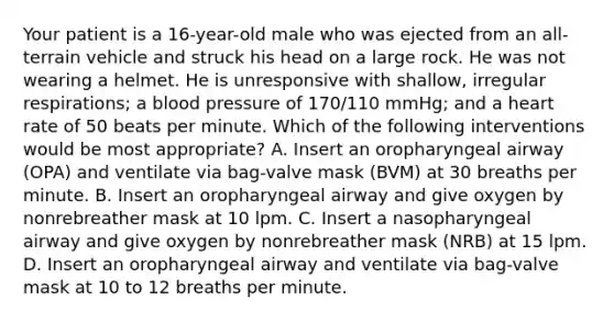 Your patient is a​ 16-year-old male who was ejected from an​ all-terrain vehicle and struck his head on a large rock. He was not wearing a helmet. He is unresponsive with​ shallow, irregular​ respirations; a blood pressure of​ 170/110 mmHg; and a heart rate of 50 beats per minute. Which of the following interventions would be most​ appropriate? A. Insert an oropharyngeal airway​ (OPA) and ventilate via​ bag-valve mask​ (BVM) at 30 breaths per minute. B. Insert an oropharyngeal airway and give oxygen by nonrebreather mask at 10 lpm. C. Insert a nasopharyngeal airway and give oxygen by nonrebreather mask​ (NRB) at 15 lpm. D. Insert an oropharyngeal airway and ventilate via​ bag-valve mask at 10 to 12 breaths per minute.