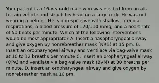 Your patient is a 16-year-old male who was ejected from an all-terrain vehicle and struck his head on a large rock. He was not wearing a helmet. He is unresponsive with shallow, irregular respirations; a blood pressure of 170/110 mmg; and a heart rate of 50 beats per minute. Which of the following interventions would be most appropriate? A. Insert a nasopharyngeal airway and give oxygen by nonrebreather mask (NRB) at 15 pm. B. Insert an oropharyngeal airway and ventilate via bag-valve mask at 10 to 12 breaths per minute C. Insert an oropharyngeal airway (OPA) and ventilate via bag-valve mask (BVM) at 30 breaths per minute. D. Insert an oropharyngeal airway and give oxygen by nonrebreather mask at 10 pm.