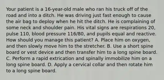 Your patient is a​ 16-year-old male who ran his truck off of the road and into a ditch. He was driving just fast enough to cause the air bag to deploy when he hit the ditch. He is complaining of some neck and shoulder pain. His vital signs are respirations​ 20, pulse​ 110, blood pressure​ 116/80, and pupils equal and reactive. How should you manage this​ patient? A. Place him on​ oxygen, and then slowly move him to the stretcher. B. Use a short spine board or vest device and then transfer him to a long spine board. C. Perform a rapid extrication and spinally immobilize him on a long spine board. D. Apply a cervical collar and then rotate him to a long spine board.