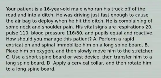 Your patient is a​ 16-year-old male who ran his truck off of the road and into a ditch. He was driving just fast enough to cause the air bag to deploy when he hit the ditch. He is complaining of some neck and shoulder pain. His vital signs are respirations​ 20, pulse​ 110, blood pressure​ 116/80, and pupils equal and reactive. How should you manage this​ patient? A. Perform a rapid extrication and spinal immobilize him on a long spine board. B. Place him on​ oxygen, and then slowly move him to the stretcher. C. Use a short spine board or vest​ device, then transfer him to a long spine board. D. Apply a cervical​ collar, and then rotate him to a long spine board.