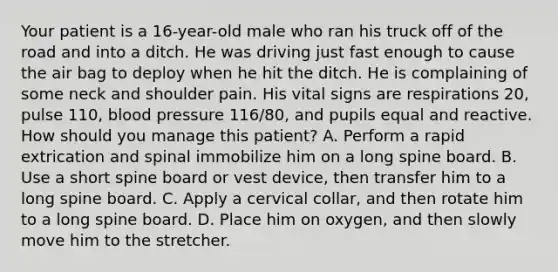 Your patient is a​ 16-year-old male who ran his truck off of the road and into a ditch. He was driving just fast enough to cause the air bag to deploy when he hit the ditch. He is complaining of some neck and shoulder pain. His vital signs are respirations​ 20, pulse​ 110, blood pressure​ 116/80, and pupils equal and reactive. How should you manage this​ patient? A. Perform a rapid extrication and spinal immobilize him on a long spine board. B. Use a short spine board or vest​ device, then transfer him to a long spine board. C. Apply a cervical​ collar, and then rotate him to a long spine board. D. Place him on​ oxygen, and then slowly move him to the stretcher.