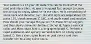 Your patient is a​ 16-year-old male who ran his truck off of the road and into a ditch. He was driving just fast enough to cause the air bag to deploy when he hit the ditch. He is complaining of some neck and shoulder pain. His vital signs are respirations​ 20, pulse​ 110, blood pressure​ 116/80, and pupils equal and reactive. How should you manage this​ patient? A. Place him on​ oxygen, and then slowly move him to the stretcher. B. Apply a cervical collar and then rotate him to a long spine board. C. Perform a rapid extrication and spinally immobilize him on a long spine board. D. Use a short spine board or vest device and then transfer him to a long spine board.