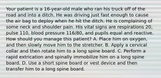 Your patient is a​ 16-year-old male who ran his truck off of the road and into a ditch. He was driving just fast enough to cause the air bag to deploy when he hit the ditch. He is complaining of some neck and shoulder pain. His vital signs are respirations​ 20, pulse​ 110, blood pressure​ 116/80, and pupils equal and reactive. How should you manage this​ patient? A. Place him on​ oxygen, and then slowly move him to the stretcher. B. Apply a cervical collar and then rotate him to a long spine board. C. Perform a rapid extrication and spinally immobilize him on a long spine board. D. Use a short spine board or vest device and then transfer him to a long spine board.