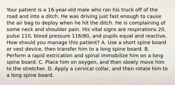 Your patient is a​ 16-year-old male who ran his truck off of the road and into a ditch. He was driving just fast enough to cause the air bag to deploy when he hit the ditch. He is complaining of some neck and shoulder pain. His vital signs are respirations​ 20, pulse​ 110, blood pressure​ 116/80, and pupils equal and reactive. How should you manage this​ patient? A. Use a short spine board or vest​ device, then transfer him to a long spine board. B. Perform a rapid extrication and spinal immobilize him on a long spine board. C. Place him on​ oxygen, and then slowly move him to the stretcher. D. Apply a cervical​ collar, and then rotate him to a long spine board.