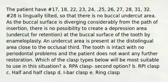 The patient have #17, 18, 22, 23, 24, ,25, 26, 27, 28, 31, 32. #28 is lingually tilted, so that there is no buccal undercut area. As the buccal surface is diverging considerably from the path of insertion, there is no possibility to create a depression area (undercut for retention) at the buccal surface of the tooth by enameloplasty. An undercut area is present at the distolingual area close to the occlusal third. The tooth is intact with no periodontal problems and the patient does not want any further restoration. Which of the clasp types below will be most suitable to use in this situation? a. RPA clasp- second option? b. RPI clasp c. Half and half clasp d. I-bar clasp e. Ring clasp