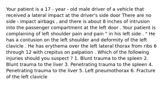 Your patient is a 17 - year - old male driver of a vehicle that received a lateral impact at the driver's side door There are no side - impact airbags , and there is about 8 inches of intrusion into the passenger compartment at the left door . Your patient is complaining of left shoulder pain and pain " in his left side . " He has a contusion on the left shoulder and deformity of the left clavicle . He has erythema over the left lateral thorax from ribs 6 through 12 with crepitus on palpation . Which of the following injuries should you suspect ? 1. Blunt trauma to the spleen 2. Blunt trauma to the liver 3. Penetrating trauma to the spleen 4. Penetrating trauma to the liver 5. Left pneumothorax 6. Fracture of the left clavicle