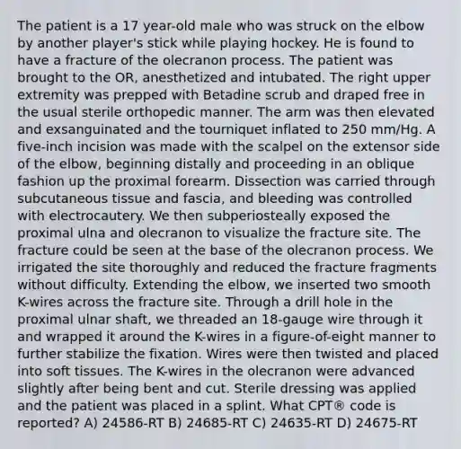 The patient is a 17 year-old male who was struck on the elbow by another player's stick while playing hockey. He is found to have a fracture of the olecranon process. The patient was brought to the OR, anesthetized and intubated. The right upper extremity was prepped with Betadine scrub and draped free in the usual sterile orthopedic manner. The arm was then elevated and exsanguinated and the tourniquet inflated to 250 mm/Hg. A five-inch incision was made with the scalpel on the extensor side of the elbow, beginning distally and proceeding in an oblique fashion up the proximal forearm. Dissection was carried through subcutaneous tissue and fascia, and bleeding was controlled with electrocautery. We then subperiosteally exposed the proximal ulna and olecranon to visualize the fracture site. The fracture could be seen at the base of the olecranon process. We irrigated the site thoroughly and reduced the fracture fragments without difficulty. Extending the elbow, we inserted two smooth K-wires across the fracture site. Through a drill hole in the proximal ulnar shaft, we threaded an 18-gauge wire through it and wrapped it around the K-wires in a figure-of-eight manner to further stabilize the fixation. Wires were then twisted and placed into soft tissues. The K-wires in the olecranon were advanced slightly after being bent and cut. Sterile dressing was applied and the patient was placed in a splint. What CPT® code is reported? A) 24586-RT B) 24685-RT C) 24635-RT D) 24675-RT