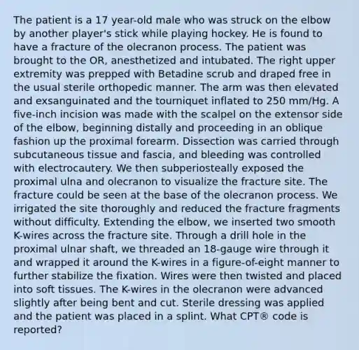 The patient is a 17 year-old male who was struck on the elbow by another player's stick while playing hockey. He is found to have a fracture of the olecranon process. The patient was brought to the OR, anesthetized and intubated. The right upper extremity was prepped with Betadine scrub and draped free in the usual sterile orthopedic manner. The arm was then elevated and exsanguinated and the tourniquet inflated to 250 mm/Hg. A five-inch incision was made with the scalpel on the extensor side of the elbow, beginning distally and proceeding in an oblique fashion up the proximal forearm. Dissection was carried through subcutaneous tissue and fascia, and bleeding was controlled with electrocautery. We then subperiosteally exposed the proximal ulna and olecranon to visualize the fracture site. The fracture could be seen at the base of the olecranon process. We irrigated the site thoroughly and reduced the fracture fragments without difficulty. Extending the elbow, we inserted two smooth K-wires across the fracture site. Through a drill hole in the proximal ulnar shaft, we threaded an 18-gauge wire through it and wrapped it around the K-wires in a figure-of-eight manner to further stabilize the fixation. Wires were then twisted and placed into soft tissues. The K-wires in the olecranon were advanced slightly after being bent and cut. Sterile dressing was applied and the patient was placed in a splint. What CPT® code is reported?