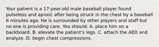 Your patient is a​ 17-year-old male baseball player found pulseless and apneic after being struck in the chest by a baseball 6 minutes ago. He is surrounded by other players and staff but no one is providing care. You​ should: A. place him on a backboard. B. elevate the​ patient's legs. C. attach the AED and analyze. D. begin chest compressions.