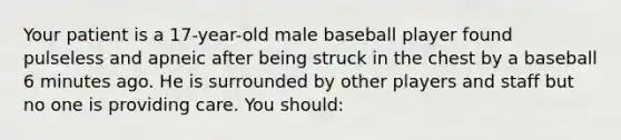 Your patient is a​ 17-year-old male baseball player found pulseless and apneic after being struck in the chest by a baseball 6 minutes ago. He is surrounded by other players and staff but no one is providing care. You​ should: