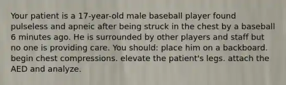 Your patient is a 17-year-old male baseball player found pulseless and apneic after being struck in the chest by a baseball 6 minutes ago. He is surrounded by other players and staff but no one is providing care. You should: place him on a backboard. begin chest compressions. elevate the patient's legs. attach the AED and analyze.