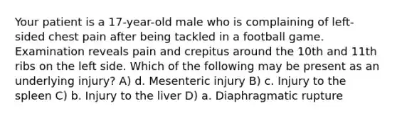 Your patient is a 17-year-old male who is complaining of left-sided chest pain after being tackled in a football game. Examination reveals pain and crepitus around the 10th and 11th ribs on the left side. Which of the following may be present as an underlying injury? A) d. Mesenteric injury B) c. Injury to the spleen C) b. Injury to the liver D) a. Diaphragmatic rupture