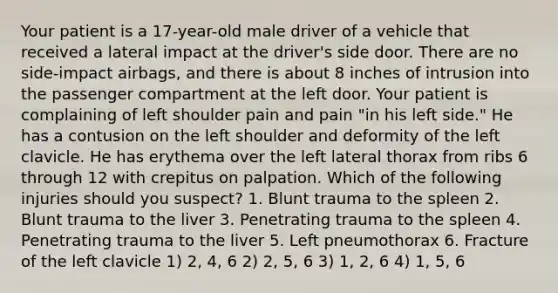 Your patient is a​ 17-year-old male driver of a vehicle that received a lateral impact at the​ driver's side door. There are no​ side-impact airbags, and there is about 8 inches of intrusion into the passenger compartment at the left door. Your patient is complaining of left shoulder pain and pain​ "in his left​ side." He has a contusion on the left shoulder and deformity of the left clavicle. He has erythema over the left lateral thorax from ribs 6 through 12 with crepitus on palpation. Which of the following injuries should you​ suspect? 1. Blunt trauma to the spleen 2. Blunt trauma to the liver 3. Penetrating trauma to the spleen 4. Penetrating trauma to the liver 5. Left pneumothorax 6. Fracture of the left clavicle ​1) 2, 4, 6 ​2) 2, 5, 6 ​3) 1, 2, 6 ​4) 1, 5, 6